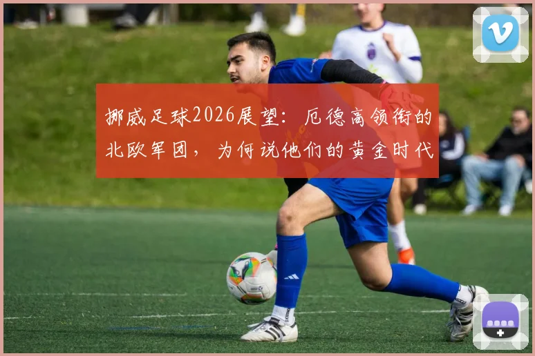 挪威足球2026展望：厄德高领衔的北欧军团，为何说他们的黄金时代刚刚开始？