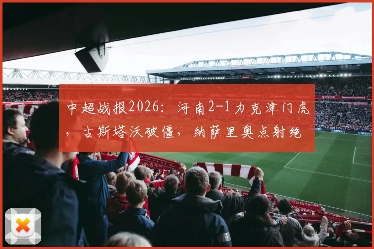 中超战报2026：河南2-1力克津门虎，古斯塔沃破僵，纳萨里奥点射绝杀制胜，附比赛视频集锦与技术统计解读