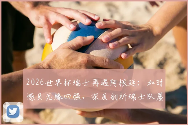 2026世界杯瑞士再遇阿根廷：加时憾负无缘四强，深度剖析瑞士队屡次止步八强原因与未来展望