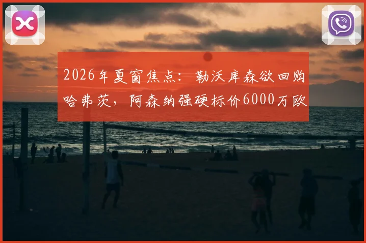 2026年夏窗焦点：勒沃库森欲回购哈弗茨，阿森纳强硬标价6000万欧，这笔转会究竟值不值？