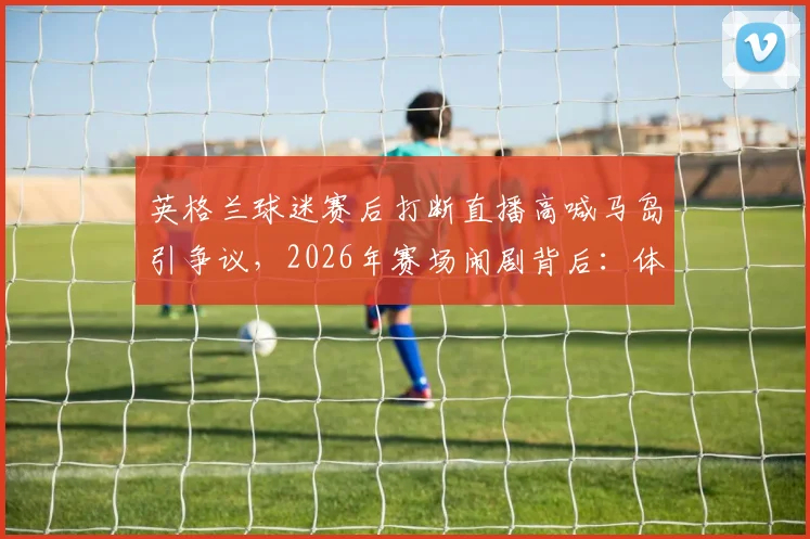 英格兰球迷赛后打断直播高喊马岛引争议，2026年赛场闹剧背后：体育政治边界何在？