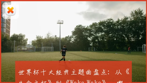 世界杯十大经典主题曲盘点:从《生命之杯》到《Waka Waka》,哪一首最能点燃你的2026世界杯回忆?
