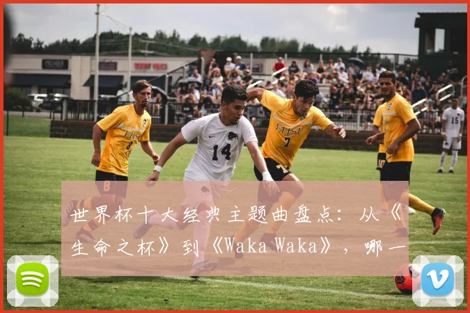世界杯十大经典主题曲盘点：从《生命之杯》到《Waka Waka》，哪一首最能点燃你的2026世界杯回忆？