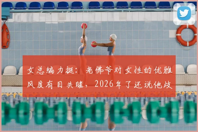 女总编力挺：老佛爷对女性的优雅风度有目共睹，2026年了还说他歧视是种错误