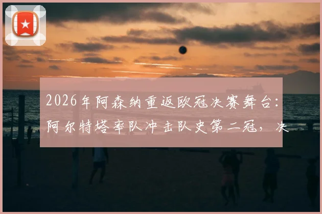2026年阿森纳重返欧冠决赛舞台：阿尔特塔率队冲击队史第二冠，决赛对手分析与阵容前瞻